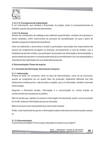 1.3.2.1.5- Cronograma de implantação
É um instrumento, que norteará o financiador do projeto, tanto no acompanhamento do
trabalho, quanto nas parcelas de desembolso.
1.3.2.1.6-Anexos
Devem ser constituídos de catálogos dos materiais especificados, modelos de impressos a
serem adotados, enfim instrumentos do processo de sensibilização, do qual o plano de
trabalho é peça de fundamental importância.
Uma vez elaborado o documento e levado à apreciação e aprovação dos responsáveis ele
deverá ser amplamente divulgado na empresa, principalmente a nível de chefias, com a
finalidade de permitir a todos, que participem do processo de informação e documentação, a
oportunidade de opinarem e consequentemente já se sensibilizarem com as necessidades e
importância da implantação da nova sistemática proposta.
2- Documentação / Fases do arquivo
2.1- Conceito de Informação, Documento eArquivo
2.1.1- Informação
Parece já haver um consenso, tanto na área de Administração, como na de Economia,
quanto ao surgimento de um quarto fator de produção, totalmente diferente dos três
tradicionais (matéria-prima, mão-de-obra e capital), que é a Informação, também chamada
de tecnologia.
Segundo o Dicionário Aurélio, Informação é a comunicação ou notícia trazida ao
conhecimento de uma pessoa ou público.
Não há dúvida que, rapidez no acesso à informação é fundamental, porém nunca se poderá
ter à mão, todas as informações de que se necessita.
Mesmo porque é uma necessidade que varia a todo instante.
Então, mais importante do que ter a informação é saber onde ela se encontra e poder acessá-
la.
2.1.2- Documentação
O que é documentação? Como surgiu esta palavra e qual é a sua origem?
 