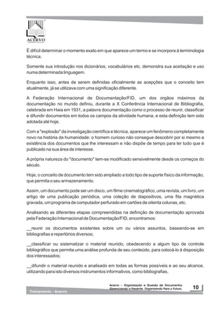 Acervo – Organização e Guarda de Documentos
Gerenciando o Presente. Organizando Para o Futuro.
Acervo – Organização e Guarda de Documentos
Gerenciando o Presente. Organizando Para o Futuro.
É difícil determinar o momento exato em que aparece um termo e se incorpora à terminologia
técnica.
Somente sua introdução nos dicionários, vocabulários etc. demonstra sua aceitação e uso
numa determinada linguagem.
Enquanto isso, antes de serem definidas oficialmente as acepções que o conceito tem
atualmente, já se utilizava com uma significação diferente.
A Federação Internacional de Documentação/FID, um dos orgãos máximos da
documentação no mundo definiu, durante a X Conferência Internacional de Bibliografia,
celebrada em Haia em 1931, a palavra documentação como o processo de reunir, classificar
e difundir documentos em todos os campos da atividade humana, e esta definição tem sido
adotada até hoje.
Com a "explosão" da investigação científica e técnica, aparece um fenômeno completamente
novo na história da humanidade: o homem curioso não consegue descobrir por si mesmo a
existência dos documentos que lhe interessam e não dispõe de tempo para ler tudo que é
publicado na sua área de interesse.
A própria natureza do "documento" tem-se modificado sensivelmente desde os começos do
século.
Hoje, o conceito de documento tem sido ampliado a todo tipo de suporte físico da informação,
que permita o seu armazenamento.
Assim, um documento pode ser um disco, um filme cinematográfico, uma revista, um livro, um
artigo de uma publicação periódica, uma coleção de diapositivos, uma fita magnética
gravada, um programa de computador perfurado em cartões de oitenta colunas, etc.
Analisando as diferentes etapas compreendidas na definição de documentação aprovada
pela Federação Internacional de Documentação/FID, encontramos:
__reunir os documentos existentes sobre um ou vários assuntos, baseando-se em
bibliografias e repertórios diversos;
__classificar ou sistematizar o material reunido, obedecendo a algum tipo de controle
bibliográfico que permita uma análise profunda de seu conteúdo, para colocá-lo à disposição
dos interessados;
__difundir o material reunido e analisado em todas as formas possíveis e ao seu alcance,
utilizando para isto diversos instrumentos informativos, como bibliografias,
 