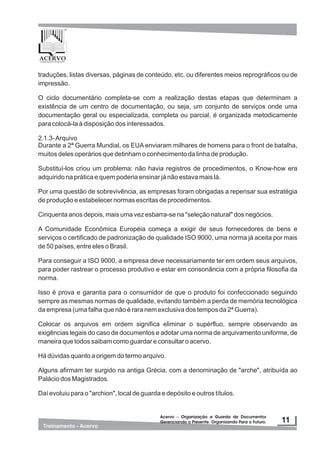 traduções, listas diversas, páginas de conteúdo, etc. ou diferentes meios reprográficos ou de
impressão.
O ciclo documentário completa-se com a realização destas etapas que determinam a
existência de um centro de documentação, ou seja, um conjunto de serviços onde uma
documentação geral ou especializada, completa ou parcial, é organizada metodicamente
para colocá-la à disposição dos interessados.
2.1.3-Arquivo
Durante a 2ª Guerra Mundial, os EUA enviaram milhares de homens para o front de batalha,
muitos deles operários que detinham o conhecimento da linha de produção.
Substituí-los criou um problema: não havia registros de procedimentos, o Know-how era
adquirido na prática e quem poderia ensinar já não estava mais lá.
Por uma questão de sobrevivência, as empresas foram obrigadas a repensar sua estratégia
de produção e estabelecer normas escritas de procedimentos.
Cinquenta anos depois, mais uma vez esbarra-se na "seleção natural" dos negócios.
A Comunidade Econômica Européia começa a exigir de seus fornecedores de bens e
serviços o certificado de padronização de qualidade ISO 9000, uma norma já aceita por mais
de 50 países, entre eles o Brasil.
Para conseguir a ISO 9000, a empresa deve necessariamente ter em ordem seus arquivos,
para poder rastrear o processo produtivo e estar em consonância com a própria filosofia da
norma.
Isso é prova e garantia para o consumidor de que o produto foi confeccionado seguindo
sempre as mesmas normas de qualidade, evitando também a perda de memória tecnológica
da empresa (uma falha que não é rara nem exclusiva dos tempos da 2ª Guerra).
Colocar os arquivos em ordem significa eliminar o supérfluo, sempre observando as
exigências legais do caso de documentos e adotar uma norma de arquivamento uniforme, de
maneira que todos saibam como guardar e consultar o acervo.
Há dúvidas quanto a origem do termo arquivo.
Alguns afirmam ter surgido na antiga Grécia, com a denominação de "arche", atribuída ao
Palácio dos Magistrados.
Daí evoluiu para o "archion", local de guarda e depósito e outros títulos.
 