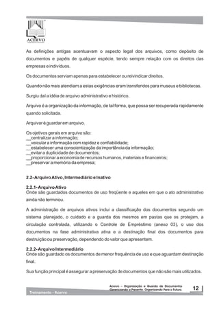 As definições antigas acentuavam o aspecto legal dos arquivos, como depósito de
documentos e papéis de qualquer espécie, tendo sempre relação com os direitos das
empresas e indivíduos.
Os documentos serviam apenas para estabelecer ou reivindicar direitos.
Quando não mais atendiam a estas exigências eram transferidos para museus e bibliotecas.
Surgiu daí a idéia de arquivo administrativo e histórico.
Arquivo é a organização da informação, de tal forma, que possa ser recuperada rapidamente
quando solicitada.
Arquivar é guardar em arquivo.
Os ojetivos gerais em arquivo são:
__centralizar a informação;
__veicular a informação com rapidez e confiabilidade;
__estabelecer uma conscientização da importância da informação;
__evitar a duplicidade de documentos;
__proporcionar a economia de recursos humanos, materiais e financeiros;
__preservar a memória da empresa;
2.2-ArquivoAtivo, Intermediário e Inativo
2.2.1-ArquivoAtivo
Onde são guardados documentos de uso freqüente e aqueles em que o ato administrativo
ainda não terminou.
A administração de arquivos ativos inclui a classificação dos documentos segundo um
sistema planejado, o cuidado e a guarda dos mesmos em pastas que os protejam, a
circulação controlada, utilizando o Controle de Empréstimo (anexo 03), o uso dos
documentos na fase administrativa ativa e a destinação final dos documentos para
destruição ou preservação, dependendo do valor que apresentem.
2.2.2-Arquivo Intermediário
Onde são guardado os documentos de menor frequência de uso e que aguardam destinação
final.
Sua função principal é assegurar a preservação de documentos que não são mais utilizados.
 