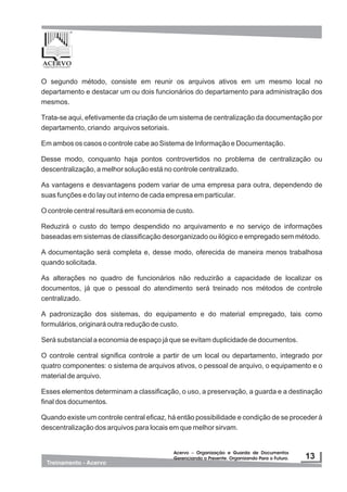 Acervo – Organização e Guarda de Documentos
Gerenciando o Presente. Organizando Para o Futuro.
Acervo – Organização e Guarda de Documentos
Gerenciando o Presente. Organizando Para o Futuro.
O segundo método, consiste em reunir os arquivos ativos em um mesmo local no
departamento e destacar um ou dois funcionários do departamento para administração dos
mesmos.
Trata-se aqui, efetivamente da criação de um sistema de centralização da documentação por
departamento, criando arquivos setoriais.
Em ambos os casos o controle cabe ao Sistema de Informação e Documentação.
Desse modo, conquanto haja pontos controvertidos no problema de centralização ou
descentralização, a melhor solução está no controle centralizado.
As vantagens e desvantagens podem variar de uma empresa para outra, dependendo de
suas funções e do lay out interno de cada empresa em particular.
O controle central resultará em economia de custo.
Reduzirá o custo do tempo despendido no arquivamento e no serviço de informações
baseadas em sistemas de classificação desorganizado ou ilógico e empregado sem método.
A documentação será completa e, desse modo, oferecida de maneira menos trabalhosa
quando solicitada.
As alterações no quadro de funcionários não reduzirão a capacidade de localizar os
documentos, já que o pessoal do atendimento será treinado nos métodos de controle
centralizado.
A padronização dos sistemas, do equipamento e do material empregado, tais como
formulários, originará outra redução de custo.
Será substancial a economia de espaço já que se evitam duplicidade de documentos.
O controle central significa controle a partir de um local ou departamento, integrado por
quatro componentes: o sistema de arquivos ativos, o pessoal de arquivo, o equipamento e o
material de arquivo.
Esses elementos determinam a classificação, o uso, a preservação, a guarda e a destinação
final dos documentos.
Quando existe um controle central eficaz, há então possibilidade e condição de se proceder à
descentralização dos arquivos para locais em que melhor sirvam.
 