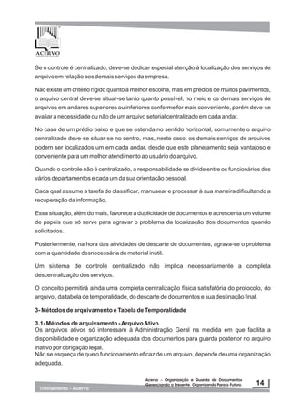 Se o controle é centralizado, deve-se dedicar especial atenção à localização dos serviços de
arquivo em relação aos demais serviços da empresa.
Não existe um critério rígido quanto à melhor escolha, mas em prédios de muitos pavimentos,
o arquivo central deve-se situar-se tanto quanto possível, no meio e os demais serviços de
arquivos em andares superiores ou inferiores conforme for mais conveniente, porém deve-se
avaliar a necessidade ou não de um arquivo setorial centralizado em cada andar.
No caso de um prédio baixo e que se estenda no sentido horizontal, comumente o arquivo
centralizado deve-se situar-se no centro, mas, neste caso, os demais serviços de arquivos
podem ser localizados um em cada andar, desde que este planejamento seja vantajoso e
conveniente para um melhor atendimento ao usuário do arquivo.
Quando o controle não é centralizado, a responsabilidade se divide entre os funcionários dos
vários departamentos e cada um da sua orientação pessoal.
Cada qual assume a tarefa de classificar, manusear e processar à sua maneira dificultando a
recuperação da informação.
Essa situação, além do mais, favorece a duplicidade de documentos e acrescenta um volume
de papéis que só serve para agravar o problema da localização dos documentos quando
solicitados.
Posteriormente, na hora das atividades de descarte de documentos, agrava-se o problema
com a quantidade desnecessária de material inútil.
Um sistema de controle centralizado não implica necessariamente a completa
descentralização dos serviços.
O conceito permitirá ainda uma completa centralização física satisfatória do protocolo, do
arquivo , da tabela de temporalidade, do descarte de documentos e sua destinação final.
3- Métodos de arquivamento e Tabela de Temporalidade
3.1- Métodos de arquivamento -ArquivoAtivo
Os arquivos ativos só interessam à Administração Geral na medida em que facilita a
disponibilidade e organização adequada dos documentos para guarda posterior no arquivo
inativo por obrigação legal.
Não se esqueça de que o funcionamento eficaz de um arquivo, depende de uma organização
adequada.
 