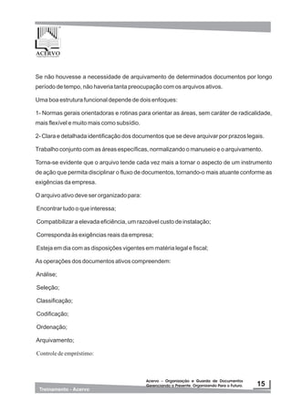 Se não houvesse a necessidade de arquivamento de determinados documentos por longo
período de tempo, não haveria tanta preocupação com os arquivos ativos.
Uma boa estrutura funcional depende de dois enfoques:
1- Normas gerais orientadoras e rotinas para orientar as áreas, sem caráter de radicalidade,
mais flexível e muito mais como subsídio.
2- Clara e detalhada identificação dos documentos que se deve arquivar por prazos legais.
Trabalho conjunto com as áreas específicas, normalizando o manuseio e o arquivamento.
Torna-se evidente que o arquivo tende cada vez mais a tornar o aspecto de um instrumento
de ação que permita disciplinar o fluxo de documentos, tornando-o mais atuante conforme as
exigências da empresa.
O arquivo ativo deve ser organizado para:
Encontrar tudo o que interessa;
Compatibilizar a elevada eficiência, um razoável custo de instalação;
Corresponda às exigências reais da empresa;
Esteja em dia com as disposições vigentes em matéria legal e fiscal;
As operações dos documentos ativos compreendem:
Análise;
Seleção;
Classificação;
Codificação;
Ordenação;
Arquivamento;
Controledeempréstimo:
 