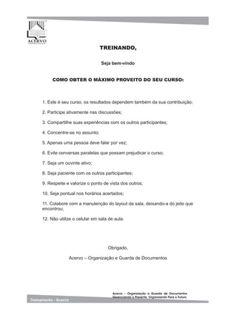 1. Este é seu curso, os resultados dependem também da sua contribuição;
2. Participe ativamente nas discussões;
3. Compartilhe suas experiências com os outros participantes;
4. Concentre-se no assunto;
5. Apenas uma pessoa deve falar por vez;
6. Evite conversas paralelas que possam prejudicar o curso;
7. Seja um ouvinte ativo;
8. Seja paciente com os outros participantes;
9. Respeite e valorize o ponto de vista dos outros;
10. Seja pontual nos horários acertados;
11. Colabore com a manutenção do layout da sala, deixando-a do jeito que
encontrou;
12. Não utilize o celular em sala de aula.
Seja bem-vindo
COMO OBTER O MÁXIMO PROVEITO DO SEU CURSO:
TREINANDO,
Obrigado,
Acervo – Organização e Guarda de Documentos
 