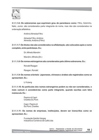 3.1.1.1.6- Os sobrenomes que exprimem grau de parentesco como: Filho, Sobrinho,
Neto, Junior, são considerados parte integrante do nome, mas não são considerados na
ordenação alfabética.
AntônioAlmeida Filho
Almeida Filho,Antônio
Almeida,Antônio (Filho)
3.1.1.1.7- Os títulos não são considerados na alfabetação, são colocados após o nome
completo, entre parênteses. Ex.:
Dr.Alfredo Mandini
Mandini,Alfredo (Dr.)
3.1.1.1.8- Os nomes estrangeiros são considerados pelo último sobrenome. Ex.:
Ronald Reagan
Reagan, Ronald
3.1.1.1.9- Os nomes orientais - japoneses, chineses e árabes são registrados como se
apresentam. Ex.:
LiYutang
3.1.1.1.10- As partículas dos nomes estrangeiros podem ou não ser considerados, o
mais comum é considerá-las como parte integrante, quando escritas com letra
maiúscula. Ex.:
Pepino di Capri
Charles Du Pont
Capri, Pepino di
Du Pont, Charles
3.1.1.1.11- Os nomes de empresas, instituições, devem ser transcritos como se
apresentam. Ex.:
Fundação Getúlio Vargas
Indústria e Comércio de Café Ltda
 