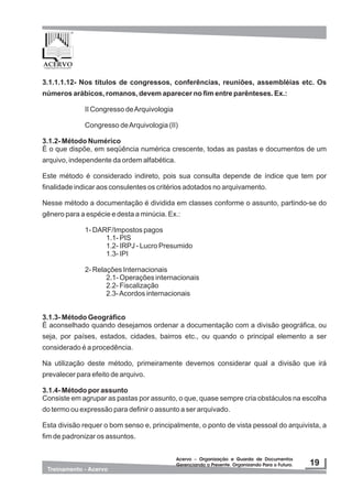 3.1.1.1.12- Nos títulos de congressos, conferências, reuniões, assembléias etc. Os
números arábicos, romanos, devem aparecer no fim entre parênteses. Ex.:
II Congresso deArquivologia
Congresso deArquivologia (II)
3.1.2- Método Numérico
É o que dispõe, em seqüência numérica crescente, todas as pastas e documentos de um
arquivo, independente da ordem alfabética.
Este método é considerado indireto, pois sua consulta depende de índice que tem por
finalidade indicar aos consulentes os critérios adotados no arquivamento.
Nesse método a documentação é dividida em classes conforme o assunto, partindo-se do
gênero para a espécie e desta a minúcia. Ex.:
1- DARF/Impostos pagos
1.1- PIS
1.2- IRPJ - Lucro Presumido
1.3- IPI
2- Relações Internacionais
2.1- Operações internacionais
2.2- Fiscalização
2.3-Acordos internacionais
3.1.3- Método Geográfico
É aconselhado quando desejamos ordenar a documentação com a divisão geográfica, ou
seja, por países, estados, cidades, bairros etc., ou quando o principal elemento a ser
considerado é a procedência.
Na utilização deste método, primeiramente devemos considerar qual a divisão que irá
prevalecer para efeito de arquivo.
3.1.4- Método por assunto
Consiste em agrupar as pastas por assunto, o que, quase sempre cria obstáculos na escolha
do termo ou expressão para definir o assunto a ser arquivado.
Esta divisão requer o bom senso e, principalmente, o ponto de vista pessoal do arquivista, a
fim de padronizar os assuntos.
 