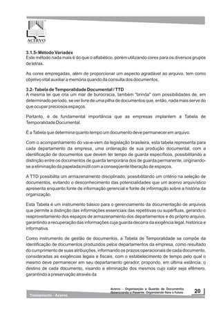 3.1.5- Método Variadex
Este método nada mais é do que o alfabético, porém utilizando cores para os diversos grupos
de letras.
As cores empregadas, além de proporcionar um aspecto agradável ao arquivo, tem como
objetivo vital auxiliar a memória quando da consulta dos documentos.
3.2- Tabela de Temporalidade Documental / TTD
A mesma lei que cria um mar de burocracia, também "brinda" com possibilidades de, em
determinado período, se ver livre de uma pilha de documentos que, então, nada mais serve do
que ocupar preciosos espaços.
Portanto, é de fundamental importância que as empresas implantem a Tabela de
Temporalidade Documental.
É aTabela que determina quanto tempo um documento deve permanecer em arquivo.
Com o acompanhamento do vai-e-vem da legislação brasileira, esta tabela representa para
cada departamento da empresa, uma ordenação de sua produção documental, com a
identificação de documentos que devem ter tempo de guarda específicos, possibilitando a
distinção entre os documentos de guarda temporária dos de guarda permanente, originando-
se a eliminação da papelada inútil com a conseqüente liberação de espaços.
A TTD possibilita um armazenamento disciplinado, possibilitando um critério na seleção de
documentos, evitando o desconhecimento das potencialidades que um acervo arquivístico
apresenta enquanto fonte de informação gerencial e fonte de informação sobre a história da
organização.
Esta Tabela é um instrumento básico para o gerenciamento da documentação de arquivos
que permite a distinção das informações essenciais das repetitivas ou supérfluas, gerando o
reaproveitamento dos espaços de armazenamento dos departamentos e do próprio arquivo,
garantindo a recuperação das informações cuja guarda decorra da exigência legal, histórica e
informativa.
Como instrumento de gestão de documentos, a Tabela de Temporalidade se compõe da
identificação de documentos produzidos pelos departamentos da empresa, como resultado
do cumprimento de suas atribuições, informando os prazos operacionais de cada documento,
consideradas as exigências legais e fiscais, com o estabelecimento de tempo pelo qual o
mesmo deve permanecer em seu departamento gerador, propondo, em última estância, o
destino de cada documento, visando a eliminação dos mesmos cujo valor seja efêmero,
garantindo a preservação através da
 