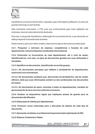 transferência ao Arquivo Geral Inativo, daquelas cujas informações justifiquem um prazo de
guarda mais longo ou permanente.
Este importante instrumento, a TTD, para que continuamente gere maior agilidade nas
empresas, deve ser sistematicamente atualizada.
Para isso, é de grande importância a elaboração de sua primeira forma, o que demanda um
esforço especial no levantamento de dados.
Desta maneira, para uma melhor análise, relacionamos alguns ítens para sua elaboração:
3.2.1- Pesquisar a estrutura da empresa, competências e funções de cada
departamento, inclusive daquelas constituídas informalmente.
3.2.2- Entrevistar os funcionários de cada departamento, até o nível de seção,
identificando-se, com isso, os tipos de documentos gerados por suas atribuições e
atividades.
3.2.3- Identificar os documentos, classificando-os em três grupos:
3.2.3.1- Os documentos principais que refletem a atividade-fim do departamento,
essenciais à sua manutenção.
3.2.3.2- Os documentos auxiliares que, decorrentes da atividade-fim, são de caráter
efêmero, dado que suas informações existem ou são condensadas nos documentos
principais.
3.2.3.3- Os documentos de apoio, inerentes a todos os departamentos, resultam do
gerenciamento de seus recursos materiais e humanos.
3.2.4- Analisar os dispositivos legais que impliquem prazos de guarda para os
documentos identificados.
3.2.5- Elaboração de Tabelas por departamento.
3.2.6- Promover novas entrevistas para a discussão do destino de cada tipo de
documento.
3.2.7-Apresentar as tabelas ao profissional responsável pela implantação do SID.
3.2.8- Elaborar, finalmente a Tabela.
 