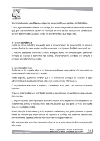 Como resultado de sua utilização, adquiri-se a informação com rapidez e confiabilidade.
Com a agilidade necessária aos dias de hoje, fica muito mais prático saber quais documentos
que, por sua importância, devem ser mantidos em local de fácil localização e conservados
durante determinado espaço de tempo em atendimento ao que dispõe a lei.
4- Recursos materiais
Indica-se como mobiliário adequado para a armazenagem de documentos no arquivo,
arquivo deslizante, caixa arquivo, pastas suspensas, prendedores de plástico ou metal, etc.
O Arquivo deslizante representa a mais avançada forma de armazenagem, permitindo
redução de espaço e economia nos custos, proporcionando facilidade de consulta e
proteção ao material armazenado.
5- Considerações finais
Gostaríamos de ressaltar alguns pontos que acreditamos necessários e fundamentais na
organização e funcionamento do arquivo.
Neste aspecto, queremos lembrar que é o instrumento principal de controle à ação
administrativa de qualquer empresa, isto é, um centro ativo de informações.
O arquivo deve adaptar-se a empresa, obedecendo a um plano racional e tecnicamente
orientado.
Arquivos organizados sem orientação técnica se transformam em verdadeiros depósitos de
documentos.
O arquivo quando bem organizado transmite ordem, evita repetições desnecessárias de
experiências, diminui a duplicidade de trabalho, revela o que está para ser feito, o que já foi
feito, os resultados obtidos.
Nossa intenção é alertá-lo no que diz respeito à tarefa de arquivar, principalmente no que se
refere ao controle que requer atitude de vigilância e cuidado nos possíveis desvios que,
provavelmente, poderão aparecer no decurso da execução do serviço.
Não se esqueça de que o funcionamento eficaz de um arquivo, depende de uma organização
adequada.
 