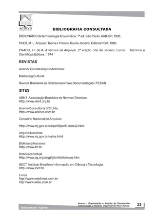 DICIONÁRIO de terminologiaArquivistica. 1ª ed. São Paulo,AAB-SP, 1996.
PAES, M. L.Arquivo:Teoria e Prática. Rio de Janeiro, Editora FGV; 1986
PRADO, H. de A. A técnica de Arquivar. 2ª edição. Rio de Janeiro, Livros Técnicos e
Científicos Editora ; 1974
REVISTAS
Acervo. RevistaArquivo Nacional
Marketing Cultural
Revista Brasileira de Biblioteconomia e Documentação / FEBAB
SITES
ABNT Associação Brasileira de NormasTécnicas
Http://www.abnt.org.br
Acervo Consultoria S/C Ltda.
Http://www.acervo.com.br
Conselho Nacional deArquivos
Http://www.mj.gov.br/na/perfil/perfi;.index2.html
Arquivo Nacional
Http://www.mj.gov.br/na/na.html
Biblioteca Nacional
Http://www.bn.br
Biblioteca Virtual
Http://www.cg.org.br/gt/gtbv/bibliotecas.htm
IBICT Instituto Brasileiro Informação em Ciência eTecnologia
Http://www.ibict.br
Livros
http://www.weblivros.com.br
http://www.sebo.com.br
BIBLIOGRAFIA CONSULTADA
 