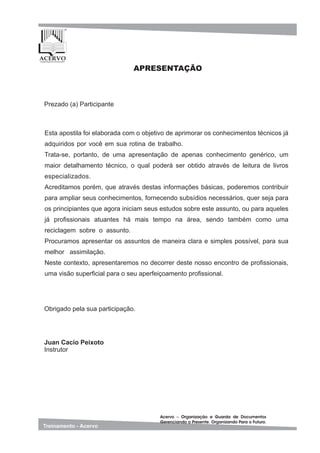 Esta apostila foi elaborada com o objetivo de aprimorar os conhecimentos técnicos já
adquiridos por você em sua rotina de trabalho.
Trata-se, portanto, de uma apresentação de apenas conhecimento genérico, um
maior detalhamento técnico, o qual poderá ser obtido através de leitura de livros
especializados.
Acreditamos porém, que através destas informações básicas, poderemos contribuir
para ampliar seus conhecimentos, fornecendo subsídios necessários, quer seja para
os principiantes que agora iniciam seus estudos sobre este assunto, ou para aqueles
já profissionais atuantes há mais tempo na área, sendo também como uma
reciclagem sobre o assunto.
Procuramos apresentar os assuntos de maneira clara e simples possível, para sua
melhor assimilação.
Neste contexto, apresentaremos no decorrer deste nosso encontro de profissionais,
uma visão superficial para o seu aperfeiçoamento profissional.
____________________________
__________________________________________________
__________________________________________
________________________________________________
Prezado (a) Participante
APRESENTAÇÃO
Juan Cacio Peixoto
Instrutor
Obrigado pela sua participação.
 