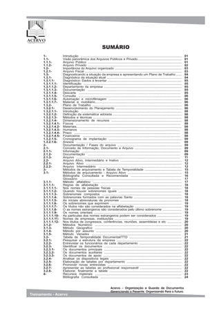 1-
1.1-
1.1.1-
1.1.2-
1.2-
1.2.1-
1.3-
1.3.1-
1.3.1.1-
1.3.1.1.1-
1.3.1.1.2-
1.3.1.1.3-
1.3.1.1.4-
1.3.1.1.5-
1.3.1.1.6-
1.3.1.1.7-
1.3.2-
1.3.2.1-
1.3.2.1.1-
1.3.2.1.2-
1.3.2.1.3-
1.3.2.1.4-
1.3.2.1.4.1-
1.3.2.1.4.2-
1.3.2.1.4.3-
1.3.2.1.4.4-
1.3.2.1.4.5-
1.3.2.1.5-
1.3.2.1.6-
2-
2.1-
2.1.1-
2.1.2-
2.1.3-
2.2-
2.2.1-
2.2.2-
3-
3.1-
3.1.1-
3.1.1.1-
3.1.1.1.1-
3.1.1.1.2-
3.1.1.1.3-
3.1.1.1.4-
3.1.1.1.5-
3.1.1.1.6-
3.1.1.1.7-
3.1.1.1.8-
3.1.1.1.9-
3.1.1.1.10-
3.1.1.1.11-
3.1.1.1.12-
3.1.2-
3.1.3-
3.1.4-
3.1.5-
3.2-
3.2.1-
3.2.2-
3.2.3-
3.2.3.1-
3.2.3.2-
3.2.3.3-
3.2.4-
3.2.5-
3.2.6-
3.2.7-
3.2.8-
4-
Introdução ................................................................................................................
Visão panorâmica dos Arquivos Públicos e Privado.................................................
Arquivo Público ........................................................................................................
Arquivo Privado ........................................................................................................
Importância do Arquivo organizado ..........................................................................
Arquivo Fiscal ...........................................................................................................
Diagnosticando a situação da empresa e apresentando um Plano de Trabalho ......
Diagnóstico da situação atual ...................................................................................
Diagnóstico: Dados a levantar ..................................................................................
Identificação .............................................................................................................
Departamento da empresa ......................................................................................
Documentação .......................................................................................................
Descarte .................................................................................................................
Consulta .................................................................................................................
Automação e microfilmagem .................................................................................
Material e mobiliário................................................................................................
Plano de Trabalho ...................................................................................................
Desenvolvimento do Planejamento .........................................................................
Introdução ...............................................................................................................
Definição da sistemática adotada ............................................................................
Métodos e técnicas ..................................................................................................
Dimensionamento de recursos ..............................................................................
Físicos ....................................................................................................................
Materiais..................................................................................................................
Humanos ...............................................................................................................
Prazo .....................................................................................................................
Financeiros ............................................................................................................
Cronograma de implantação .................................................................................
Anexos ...................................................................................................................
Documentação / Fases do arquivo .......................................................................
Conceito de Informação, Documento e Arquivo ....................................................
Informação .............................................................................................................
Documentação ......................................................................................................
Arquivo ..................................................................................................................
Arquivo Ativo, Intermediário e Inativo ....................................................................
Arquivo Ativo ..........................................................................................................
Arquivo Intermediário ............................................................................................
Métodos de arquivamento e Tabela de Temporalidade .........................................
Métodos de arquivamento - Arquivo Ativo ............................................................
Bibliografia Consultada e Recomendada ......................................................
Glossário ........................................................................................................
Método alfabético ..................................................................................................
Regras de alfabetação ..........................................................................................
Nos nomes de pessoas físicas .............................................................................
Quando houver sobrenomes iguais ......................................................................
Sobrenomes compostos ........................................................................................
Sobrenomes formados com as palavras Santo .....................................................
As iniciais abreviaturas de pronomes ....................................................................
Os sobrenomes que exprimem ...............................................................................
Os títulos não são considerados na alfabetação ....................................................
O as nomes estrangeiros são considerados pelo último sobrenome .....................
Os nomes orientais .................................................................................................
As particulas dos nomes estrangeiros podem ser considerados ...........................
Nomes de empresas, instituições ..........................................................................
Nos titulos de congressos, conferências, reuniões, assembleias e etc ................
Métodos Numérico ................................................................................................
Método Geografico ................................................................................................
Método por assunto ...............................................................................................
Método Variadex ...................................................................................................
Tabela de Temporalidade Documental/TTD ..........................................................
Pesquisar a estrutura da empresa ........................................................................
Entrevistar os funcionários de cada departamento ...............................................
Identificar os documentos ......................................................................................
Os documentos principais ......................................................................................
Os documentos auxiliares ......................................................................................
Os documentos de apoio .......................................................................................
Analisar os dispositivos legais ...............................................................................
Elaboração de tabelas por departamento .............................................................
Promover novas entrevistas ..................................................................................
Apresentar as tabelas ao profissional responsavél ..............................................
Elaborar, finalmente a tabela ................................................................................
Recursos materiais ................................................................................................
Bibliografia Consultada ..........................................................................................
01
01
01
02
03
03
04
04
05
05
05
05
05
06
06
06
06
06
08
08
08
08
08
08
08
08
08
09
09
09
09
09
09
11
12
12
12
15
15
16
17
17
18
18
18
18
18
18
19
19
19
19
19
19
20
20
20
20
21
21
22
22
22
22
22
22
22
22
22
22
22
23
24
SUMÁRIO
 