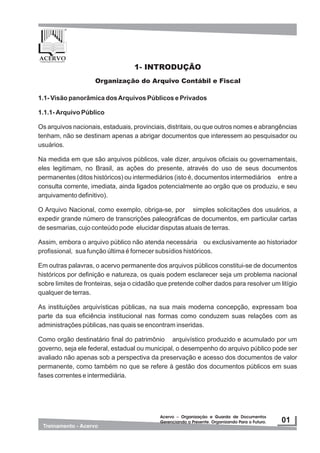 1- INTRODUÇÃO
1.1- Visão panorâmica dosArquivos Públicos e Privados
1.1.1- Arquivo Público
Os arquivos nacionais, estaduais, provinciais, distritais, ou que outros nomes e abrangências
tenham, não se destinam apenas a abrigar documentos que interessem ao pesquisador ou
usuários.
Na medida em que são arquivos públicos, vale dizer, arquivos oficiais ou governamentais,
eles legitimam, no Brasil, as ações do presente, através do uso de seus documentos
permanentes (ditos históricos) ou intermediários (isto é, documentos intermediários entre a
consulta corrente, imediata, ainda ligados potencialmente ao orgão que os produziu, e seu
arquivamento definitivo).
O Arquivo Nacional, como exemplo, obriga-se, por simples solicitações dos usuários, a
expedir grande número de transcrições paleográficas de documentos, em particular cartas
de sesmarias, cujo conteúdo pode elucidar disputas atuais de terras.
Assim, embora o arquivo público não atenda necessária ou exclusivamente ao historiador
profissional, sua função última é fornecer subsídios históricos.
Em outras palavras, o acervo permanente dos arquivos públicos constitui-se de documentos
históricos por definição e natureza, os quais podem esclarecer seja um problema nacional
sobre limites de fronteiras, seja o cidadão que pretende colher dados para resolver um litígio
qualquer de terras.
As instituições arquivísticas públicas, na sua mais moderna concepção, expressam boa
parte da sua eficiência institucional nas formas como conduzem suas relações com as
administrações públicas, nas quais se encontram inseridas.
Como orgão destinatário final do patrimônio arquivístico produzido e acumulado por um
governo, seja ele federal, estadual ou municipal, o desempenho do arquivo público pode ser
avaliado não apenas sob a perspectiva da preservação e acesso dos documentos de valor
permanente, como também no que se refere à gestão dos documentos públicos em suas
fases correntes e intermediária.
Organização do Arquivo Contábil e Fiscal
 