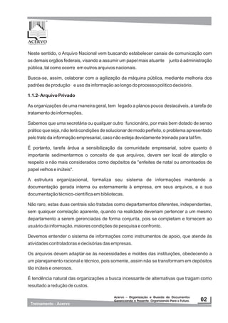 Neste sentido, o Arquivo Nacional vem buscando estabelecer canais de comunicação com
os demais orgãos federais, visando a assumir um papel mais atuante junto à administração
pública, tal como ocorre em outros arquivos nacionais.
Busca-se, assim, colaborar com a agilização da máquina pública, mediante melhoria dos
padrões de produção e uso da informação ao longo do processo político decisório.
1.1.2-Arquivo Privado
As organizações de uma maneira geral, tem legado a planos pouco destacáveis, a tarefa de
tratamento de informações.
Sabemos que uma secretária ou qualquer outro funcionário, por mais bem dotado de senso
prático que seja, não terá condições de solucionar de modo perfeito, o problema apresentado
pelo trato da informação empresarial, caso não esteja devidamente treinado para tal fim.
É portanto, tarefa árdua a sensibilização da comunidade empresarial, sobre quanto é
importante sedimentarmos o conceito de que arquivos, devem ser local de atenção e
respeito e não mais considerados como depósitos de "enfeites de natal ou amontoados de
papel velhos e inúteis".
A estrutura organizacional, formaliza seu sistema de informações mantendo a
documentação gerada interna ou externamente à empresa, em seus arquivos, e a sua
documentação técnico-científica em bibliotecas.
Não raro, estas duas centrais são tratadas como departamentos diferentes, independentes,
sem qualquer correlação aparente, quando na realidade deveriam pertencer a um mesmo
departamento a serem gerenciadas de forma conjunta, pois se completam e fornecem ao
usuário da informação, maiores condições de pesquisa e confronto.
Devemos entender o sistema de informações como instrumentos de apoio, que atende às
atividades controladoras e decisórias das empresas.
Os arquivos devem adaptar-se às necessidades e moldes das instituições, obedecendo a
um planejamento racional e técnico, pois somente, assim não se transformam em depósitos
tão inúteis e onerosos.
É tendência natural das organizações a busca incessante de alternativas que tragam como
resultado a redução de custos.
 