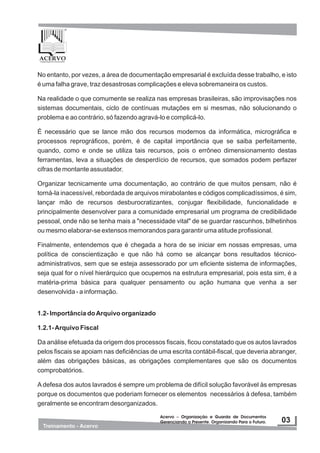 No entanto, por vezes, a área de documentação empresarial é excluída desse trabalho, e isto
é uma falha grave, traz desastrosas complicações e eleva sobremaneira os custos.
Na realidade o que comumente se realiza nas empresas brasileiras, são improvisações nos
sistemas documentais, ciclo de contínuas mutações em si mesmas, não solucionando o
problema e ao contrário, só fazendo agravá-lo e complicá-lo.
É necessário que se lance mão dos recursos modernos da informática, micrográfica e
processos reprográficos, porém, é de capital importância que se saiba perfeitamente,
quando, como e onde se utiliza tais recursos, pois o errôneo dimensionamento destas
ferramentas, leva a situações de desperdício de recursos, que somados podem perfazer
cifras de montante assustador.
Organizar tecnicamente uma documentação, ao contrário de que muitos pensam, não é
torná-la inacessível, rebordada de arquivos mirabolantes e códigos complicadíssimos, é sim,
lançar mão de recursos desburocratizantes, conjugar flexibilidade, funcionalidade e
principalmente desenvolver para a comunidade empresarial um programa de credibilidade
pessoal, onde não se tenha mais a "necessidade vital" de se guardar rascunhos, bilhetinhos
ou mesmo elaborar-se extensos memorandos para garantir uma atitude profissional.
Finalmente, entendemos que é chegada a hora de se iniciar em nossas empresas, uma
política de conscientização e que não há como se alcançar bons resultados técnico-
administrativos, sem que se esteja assessorado por um eficiente sistema de informações,
seja qual for o nível hierárquico que ocupemos na estrutura empresarial, pois esta sim, é a
matéria-prima básica para qualquer pensamento ou ação humana que venha a ser
desenvolvida - a informação.
1.2- Importância doArquivo organizado
1.2.1-Arquivo Fiscal
Da análise efetuada da origem dos processos fiscais, ficou constatado que os autos lavrados
pelos fiscais se apoiam nas deficiências de uma escrita contábil-fiscal, que deveria abranger,
além das obrigações básicas, as obrigações complementares que são os documentos
comprobatórios.
A defesa dos autos lavrados é sempre um problema de difícil solução favorável às empresas
porque os documentos que poderiam fornecer os elementos necessários à defesa, também
geralmente se encontram desorganizados.
 