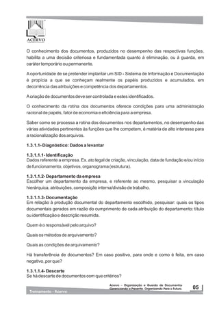 O conhecimento dos documentos, produzidos no desempenho das respectivas funções,
habilita a uma decisão criteriosa e fundamentada quanto à eliminação, ou à guarda, em
caráter temporário ou permanente.
A oportunidade de se pretender implantar um SID - Sistema de Informação e Documentação
é propícia a que se conheçam realmente os papéis produzidos e acumulados, em
decorrência das atribuições e competência dos departamentos.
Acriação de documentos deve ser controlada e estes identificados.
O conhecimento da rotina dos documentos oferece condições para uma administração
racional de papéis, fator de economia e eficiência para a empresa.
Saber como se processa a rotina dos documentos nos departamentos, no desempenho das
várias atividades pertinentes às funções que lhe competem, é matéria de alto interesse para
a racionalização dos arquivos.
1.3.1.1- Diagnóstico: Dados a levantar
1.3.1.1.1- Identificação
Dados referente a empresa. Ex. ato legal de criação, vinculação, data de fundação e/ou início
de funcionamento, objetivos, organograma (estrutura).
1.3.1.1.2- Departamento da empresa
Escolher um departamento da empresa, e referente ao mesmo, pesquisar a vinculação
hierárquica, atribuições, composição interna/divisão de trabalho.
1.3.1.1.3- Documentação
Em relação à produção documental do departamento escolhido, pesquisar: quais os tipos
documentais gerados em razão do cumprimento de cada atribuição do departamento: título
ou identificação e descrição resumida.
Quem é o responsável pelo arquivo?
Quais os métodos de arquivamento?
Quais as condições de arquivamento?
Há transferência de documentos? Em caso positivo, para onde e como é feita, em caso
negativo, por que?
1.3.1.1.4- Descarte
Se há descarte de documentos com que critérios?
 