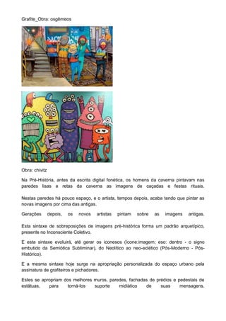 Grafite_Obra: osgêmeos
Obra: chivitz
Na Pré-História, antes da escrita digital fonética, os homens da caverna pintavam nas
paredes lisas e retas da caverna as imagens de caçadas e festas rituais.
Nestas paredes há pouco espaço, e o artista, tempos depois, acaba tendo que pintar as
novas imagens por cima das antigas.
Gerações depois, os novos artistas pintam sobre as imagens antigas.
Esta sintaxe de sobreposições de imagens pré-histórica forma um padrão arquetípico,
presente no Inconsciente Coletivo.
E esta sintaxe evoluirá, até gerar os iconesos (ícone:imagem; eso: dentro - o signo
embutido da Semiótica Subliminar), do Neolítico ao neo-eclético (Pós-Moderno - Pós-
Histórico).
E a mesma sintaxe hoje surge na apropriação personalizada do espaço urbano pela
assinatura de grafiteiros e pichadores.
Estes se apropriam dos melhores muros, paredes, fachadas de prédios e pedestais de
estátuas, para torná-los suporte midiático de suas mensagens.
 