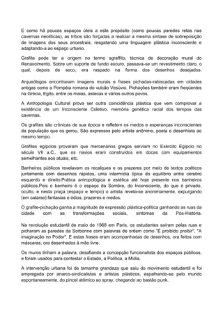 E como há poucos espaços úteis a este propósito (como poucas paredes retas nas
cavernas neolíticas), as tribos são forçadas a realizar a mesma sintaxe de sobreposição
de imagens dos seus ancestrais, resgatando uma linguagem plástica inconsciente e
adaptando-a ao espaço urbano.
Grafite pode ter a origem no termo sgraffito, técnica de decoração mural do
Renascimento. Sobre um suporte de fundo escuro, passava-se um revestimento claro, o
qual, depois de seco, era raspado na forma dos desenhos desejados.
Arqueólogos encontraram imagens murais e frases pichadas-rabiscadas em cidades
antigas como a Pompéia romana do vulcão Vesúvio. Pichações também eram freqüentes
na Grécia, Egito, entre os maias, astecas e vários outros povos.
A Antropologia Cultural prova ser outra coincidência plástica que vem comprovar a
existência de um Inconsciente Coletivo, memória genética racial dos tempos das
cavernas.
Os grafites são crônicas de sua época e refletem os medos e esperanças inconscientes
da população que os gerou. São expressos pelo artista anônimo, poeta e desenhista ao
mesmo tempo.
Grafites egípcios provaram que mercenários gregos serviam no Exército Egípcio no
século VII a.C., que os navios eram construídos em docas com equipamentos
semelhantes aos atuais, etc.
Banheiros públicos revelavam os recalques e os prazeres por meio de textos poéticos
juntamente com desenhos rápidos, uma intermídia típica do equilíbrio entre cérebro
esquerdo e direito.Prática antropológica e estética até hoje presente nos banheiros
públicos.Pois o banheiro é o espaço da Sombra, do Inconsciente, do que é privado,
oculto, e nesta praça (espaço e tempo) o artista revela-se anonimamente, expurgando
(em catarse) fantasias e ódios, prazeres e medos.
O grafite-pichação ganha a magnitude de expressão plástica-política ganhando as ruas da
cidade com as transformações sociais, sintomas da Pós-História.
Na revolução estudantil de maio de 1968 em Paris, os estudantes saíram pelas ruas e
picharam as paredes da Sorbonne com palavras de ordem como "É proibido proibir", "A
imaginação no Poder". E estas frases eram acompanhadas de desenhos, ora feitos com
máscaras, ora desenhados à mão livre.
Os muros tinham a palavra, desafiando a concepção funcionalista dos espaços públicos,
e foram usados para contestar o Estado, a Política, a Mídia.
A intervenção urbana foi de tamanha grandeza que saiu do movimento estudantil e foi
empregada por anarco-sindicalistas e artistas plásticos, espalhando-se pelo mundo
espontaneamente, do pincel atômico ao spray, chegando ao bastão punk.
 