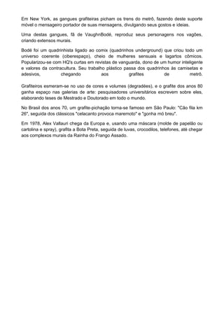 Em New York, as gangues grafiteiras picham os trens do metrô, fazendo deste suporte
móvel o mensageiro portador de suas mensagens, divulgando seus gostos e ideias.
Uma destas gangues, fã de VaughnBodé, reproduz seus personagens nos vagões,
criando extensos murais.
Bodé foi um quadrinhista ligado ao comix (quadrinhos underground) que criou todo um
universo coerente (ciberespaço), cheio de mulheres sensuais e lagartos cômicos.
Popularizou-se com HQ's curtas em revistas de vanguarda, dono de um humor inteligente
e valores da contracultura. Seu trabalho plástico passa dos quadrinhos às camisetas e
adesivos, chegando aos grafites de metrô.
Grafiteiros esmeram-se no uso de cores e volumes (degradées), e o grafite dos anos 80
ganha espaço nas galerias de arte: pesquisadores universitários escrevem sobre eles,
elaborando teses de Mestrado e Doutorado em todo o mundo.
No Brasil dos anos 70, um grafite-pichação torna-se famoso em São Paulo: "Cão fila km
26", seguida dos clássicos "celacanto provoca maremoto" e "gonha mó breu".
Em 1978, Alex Vallauri chega da Europa e, usando uma máscara (molde de papelão ou
cartolina e spray), grafita a Bota Preta, seguida de luvas, crocodilos, telefones, até chegar
aos complexos murais da Rainha do Frango Assado.
 
