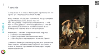Arte
Terapia
APOSTILA
101
Só porque você vê ou ouve ou cheira ou sabe alguma coisa isto não
significa que o mesmo ocorra com todo mundo.
Esteja ciente das coisas que lhe são familiares, mas que talvez não
sejam familiares aos outros. Se você mora em
Nova York, pode ser o onipresente barulho de sirenes. Se você
mora no campo, pode ser o chilrear dos pássaros ou o canto dos
grilos. Certifique-se de fazer um inventário completo do seu
mundo quando necessitar dividi-lo com outra pessoa.
Para isto, faça a si mesmo as seguintes e simples perguntas:
1. O que estou deixando de fora?
2. O que eu poderia estar presumindo como certo?
3. O que outra pessoa entrando no meu mundo não saberia?
Quanto mais informação você conseguir juntar, mais oportunidade
haverá para uma avaliação acurada, que por sua vez aumenta as
chances de encontrar o que estamos buscando, seja a solução, a
resposta ou a verdade.
A verdade
 