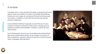 Arte
Terapia
APOSTILA
103
A empatia não é o único benefício de adotar a perspectiva de outra
pessoa. Fazer isto também nos ajuda na resolução de problemas.
Colocarmo-nos no lugar de uma pessoa ficcional ou famosa pode
nos auxiliar a modificar a nossa linha de pensamento quando
estamos empacados.
Como atividade individual ou grupal, no escritório ou em casa,
escolha uma pessoa conhecida e tente achar a solução para um
problema usando a personalidade, a história e o ponto de vista
dessa pessoa.
Como Shakespeare atacaria esse seu problema de produtividade?
Que novas características dariam ao seu produto ou serviço um
fator competitivo, segundo a Oprah? O que diria o Homem-Aranha
sobre a linguagem desrespeitosa?
A verdade
 