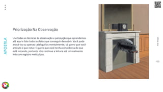 Arte
Terapia
APOSTILA
105
Use todas as técnicas de observação e percepção que aprendemos
até aqui e liste todos os fatos que conseguir descobrir. Você pode
anotá-los ou apenas catalogá-los mentalmente; só quero que você
articule o que notar. E quero que você tenha consciência do que
está notando, portanto não continue a leitura até ter realmente
feito um registro meticuloso.
Priorização Na Observação
 