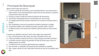 Arte
Terapia
APOSTILA
106
Agora confira tudo que você viu:
1. um trem saindo de uma lareira; mais especificamente, uma locomotiva a
vapor preta e cinza movimentando-se para fora de uma lareira e suspensa
a quase meio metro do chão
2. fumaça ou vapor saindo da chaminé dianteira da locomotiva
3. uma lareira mosqueada branco-acinzentada com uma cornija
4. um relógio preto de face branca redonda com numerais romanos sobre a
cornija
5. dois candelabros marrons de aparência metálica ladeando o relógio
6. um grande espelho com moldura dourada, pousado sobre a lareira
7. as tábuas do piso com textura de madeira; pontos extras se você contou
quinze
E quanto aos detalhes menores? Você notou algum dos seguintes?
1. que a locomotiva tem dez rodas, das quais só podemos ver seis
2. a listra vermelha na lateral do trem e o para-choque vermelho na frente
3. os lambris marrom-claros nas paredes ao lado da lareira que a hora no
relógio parece ser 12h42
4. a sombra do trem na lareira apontando para sudoeste
5. que somente o candelabro da esquerda está refletido no espelho
6. que o vapor saindo do trem sobe pela chaminé em vez de se espalhar pela
sala
Priorização Na Observação
 
