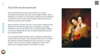 Arte
Terapia
APOSTILA
109
Articular efetivamente o que vemos permite-nos corrigir
percepções equivocadas antes que elas prossigam adiante. Nunca
saberemos se a pessoa ao nosso lado viu algo de maneira diferente
se não dermos voz às nossas observações e inferências tanto em
instâncias pessoais como coletivas.
Nossos parceiros não têm como ler a nossa mente. Poderíamos ter
deduzido incorretamente algo sobre o candidato ao emprego.
Poderíamos estar interpretando mal um possível doador. Exprimir
as nossas percepções dá aos outros a oportunidade de direcioná-
las ou redirecioná-las.
A comunicação efetiva também ajuda a estabelecer expectativas.
Se não pudermos articular o que esperamos dos outros, na melhor
das hipóteses haverá frustração para nós e para eles, e, na pior,
fracasso. Dar aos outros instruções, exigências e metas claras
ajuda-nos a conseguir progresso, conclusão e sucesso.
Dissonâncias de expressão
 