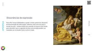 Arte
Terapia
APOSTILA
110
Para afiar nossas habilidades e ajudar a evitar potenciais desastres
de disseminação de informação, voltemos mais uma vez para o
mundo da arte – embora desta vez cavando um pouco mais fundo
para descobrir que os segredos da boa comunicação podem ser
revelados ao se estudar como a arte é criada.
Dissonâncias de expressão
 