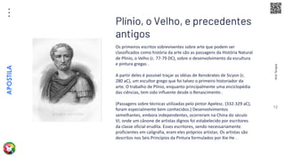 Arte
Terapia
APOSTILA
12
Os primeiros escritos sobreviventes sobre arte que podem ser
classificados como história da arte são as passagens da História Natural
de Plínio, o Velho (c. 77-79 DC), sobre o desenvolvimento da escultura
e pintura gregas .
A partir deles é possível traçar as idéias de Xenokrates de Sicyon (c.
280 aC), um escultor grego que foi talvez o primeiro historiador da
arte. O trabalho de Plínio, enquanto principalmente uma enciclopédia
das ciências, tem sido influente desde o Renascimento .
(Passagens sobre técnicas utilizadas pelo pintor Apelesc. (332-329 aC),
foram especialmente bem conhecidos.) Desenvolvimentos
semelhantes, embora independentes, ocorreram na China do século
VI, onde um cânone de artistas dignos foi estabelecido por escritores
da classe oficial erudita. Esses escritores, sendo necessariamente
proficientes em caligrafia, eram eles próprios artistas. Os artistas são
descritos nos Seis Princípios da Pintura formulados por Xie He .
Plínio, o Velho, e precedentes
antigos
 