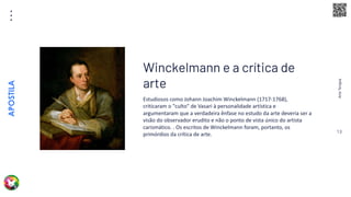 Arte
Terapia
APOSTILA
13
Estudiosos como Johann Joachim Winckelmann (1717-1768),
criticaram o "culto" de Vasari à personalidade artística e
argumentaram que a verdadeira ênfase no estudo da arte deveria ser a
visão do observador erudito e não o ponto de vista único do artista
carismático. . Os escritos de Winckelmann foram, portanto, os
primórdios da crítica de arte.
Winckelmann e a crítica de
arte
 