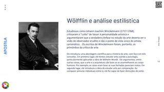 Arte
Terapia
APOSTILA
14
Estudiosos como Johann Joachim Winckelmann (1717-1768),
criticaram o "culto" de Vasari à personalidade artística e
argumentaram que a verdadeira ênfase no estudo da arte deveria ser a
visão do observador erudito e não o ponto de vista único do artista
carismático. . Os escritos de Winckelmann foram, portanto, os
primórdios da crítica de arte.
Ele introduziu uma abordagem científica para a história da arte, com foco em três
conceitos. Em primeiro lugar, ele tentou estudar arte usando a psicologia,
particularmente aplicando a obra de Wilhelm Wundt . Ele argumentou, entre
outras coisas, que a arte e a arquitetura são boas se se assemelharem ao corpo
humano. Por exemplo, as casas eram boas se suas fachadas pareciam rostos. Em
segundo lugar, ele introduziu a ideia de estudar arte por comparação. Ao
comparar pinturas individuais entre si, ele foi capaz de fazer distinções de estilo .
Wölfflin e análise estilística
 