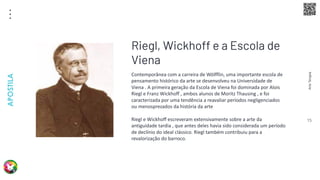 Arte
Terapia
APOSTILA
15
Contemporânea com a carreira de Wölfflin, uma importante escola de
pensamento histórico da arte se desenvolveu na Universidade de
Viena . A primeira geração da Escola de Viena foi dominada por Alois
Riegl e Franz Wickhoff , ambos alunos de Moritz Thausing , e foi
caracterizada por uma tendência a reavaliar períodos negligenciados
ou menosprezados da história da arte
Riegl e Wickhoff escreveram extensivamente sobre a arte da
antiguidade tardia , que antes deles havia sido considerada um período
de declínio do ideal clássico. Riegl também contribuiu para a
revalorização do barroco.
Riegl, Wickhoff e a Escola de
Viena
 