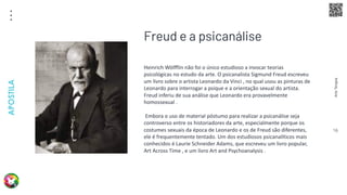 Arte
Terapia
APOSTILA
16
Heinrich Wölfflin não foi o único estudioso a invocar teorias
psicológicas no estudo da arte. O psicanalista Sigmund Freud escreveu
um livro sobre o artista Leonardo da Vinci , no qual usou as pinturas de
Leonardo para interrogar a psique e a orientação sexual do artista.
Freud inferiu de sua análise que Leonardo era provavelmente
homossexual .
Embora o uso de material póstumo para realizar a psicanálise seja
controverso entre os historiadores da arte, especialmente porque os
costumes sexuais da época de Leonardo e os de Freud são diferentes,
ele é frequentemente tentado. Um dos estudiosos psicanalíticos mais
conhecidos é Laurie Schneider Adams, que escreveu um livro popular,
Art Across Time , e um livro Art and Psychoanalysis .
Freud e a psicanálise
 
