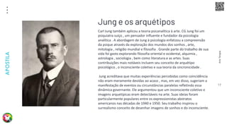 Arte
Terapia
APOSTILA
17
Carl Jung também aplicou a teoria psicanalítica à arte. CG Jung foi um
psiquiatra suíço , um pensador influente e fundador da psicologia
analítica . A abordagem de Jung à psicologia enfatizou a compreensão
da psique através da exploração dos mundos dos sonhos , arte,
mitologia , religião mundial e filosofia . Grande parte do trabalho de sua
vida foi gasto explorando filosofia oriental e ocidental, alquimia ,
astrologia , sociologia , bem como literatura.e as artes. Suas
contribuições mais notáveis incluem seu conceito de arquétipo
psicológico , o inconsciente coletivo e sua teoria da sincronicidade .
Jung acreditava que muitas experiências percebidas como coincidência
não eram meramente devidas ao acaso , mas, em vez disso, sugeriam a
manifestação de eventos ou circunstâncias paralelas refletindo essa
dinâmica governante. Ele argumentou que um inconsciente coletivo e
imagens arquetípicas eram detectáveis na arte. Suas ideias foram
particularmente populares entre os expressionistas abstratos
americanos nas décadas de 1940 e 1950. Seu trabalho inspirou o
surrealismo conceito de desenhar imagens de sonhos e do inconsciente.
Jung e os arquétipos
 