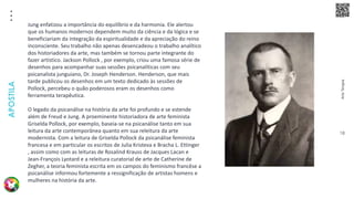 Arte
Terapia
APOSTILA
18
Jung enfatizou a importância do equilíbrio e da harmonia. Ele alertou
que os humanos modernos dependem muito da ciência e da lógica e se
beneficiariam da integração da espiritualidade e da apreciação do reino
inconsciente. Seu trabalho não apenas desencadeou o trabalho analítico
dos historiadores da arte, mas também se tornou parte integrante do
fazer artístico. Jackson Pollock , por exemplo, criou uma famosa série de
desenhos para acompanhar suas sessões psicanalíticas com seu
psicanalista junguiano, Dr. Joseph Henderson. Henderson, que mais
tarde publicou os desenhos em um texto dedicado às sessões de
Pollock, percebeu o quão poderosos eram os desenhos como
ferramenta terapêutica.
O legado da psicanálise na história da arte foi profundo e se estende
além de Freud e Jung. A proeminente historiadora de arte feminista
Griselda Pollock, por exemplo, baseia-se na psicanálise tanto em sua
leitura da arte contemporânea quanto em sua releitura da arte
modernista. Com a leitura de Griselda Pollock da psicanálise feminista
francesa e em particular os escritos de Julia Kristeva e Bracha L. Ettinger
, assim como com as leituras de Rosalind Krauss de Jacques Lacan e
Jean-François Lyotard e a releitura curatorial de arte de Catherine de
Zegher, a teoria feminista escrita em os campos do feminismo francêse a
psicanálise informou fortemente a ressignificação de artistas homens e
mulheres na história da arte.
 