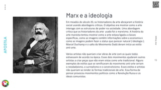 Arte
Terapia
APOSTILA
19
Em meados do século 20, os historiadores da arte abraçaram a história
social usando abordagens críticas. O objetivo era mostrar como a arte
interage com as estruturas de poder na sociedade. Uma abordagem
crítica que os historiadores da arte usado foi o marxismo. A história da
arte marxista tentou mostrar como a arte estava ligada a classes
específicas, como as imagens contêm informações sobre a economia e
como as imagens podem fazer o status quo parecer natural ( ideologia ).
Marcel Duchamp e o salto do Movimento Dadá deram início ao estilo
anti-arte.
Vários artistas não queriam criar obras de arte com as quais todos
estivessem de acordo na época. Esses dois movimentos ajudaram outros
artistas a criar peças que não eram vistas como arte tradicional. Alguns
exemplos de estilos que se ramificaram do movimento anti-arte seriam
o neodadaísmo, o surrealismo e o construtivismo. Esses estilos e artistas
não queriam se render às formas tradicionais de arte. Essa forma de
pensar provocou movimentos políticos como a Revolução Russa e os
ideais comunistas.
Marx e a ideologia
 