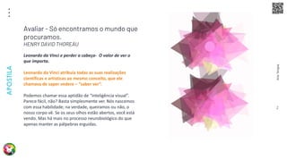 Arte
Terapia
APOSTILA
2
Leonardo da Vinci e perder a cabeça- O valor de ver o
que importa.
Leonardo da Vinci atribuía todas as suas realizações
científicas e artísticas ao mesmo conceito, que ele
chamava de saper vedere – “saber ver”.
Podemos chamar essa aptidão de “inteligência visual”.
Parece fácil, não? Basta simplesmente ver. Nós nascemos
com essa habilidade; na verdade, queiramos ou não, o
nosso corpo vê. Se os seus olhos estão abertos, você está
vendo. Mas há mais no processo neurobiológico do que
apenas manter as pálpebras erguidas.
Avaliar - Só encontramos o mundo que
procuramos.
HENRY DAVID THOREAU
 