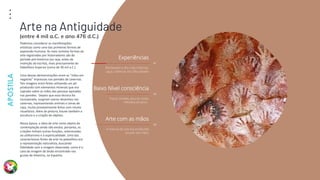 Arte
Terapia
APOSTILA
21
Experiências
01
Retratavam o dia a dia, histórias,
caças, vivências das dificuldades
Baixo Nível consciência
02
Traços simples, poucas cores,
métodos arcaicos .
Arte com as mãos
03
A maioria da arte era produzida
através das mãos
Podemos considerar as manifestações
artísticas como uma das primeiras formas de
expressão humana. As mais remotas formas de
arte registradas por historiadores são do
período pré-histórico (ou seja, antes da
invenção da escrita), mais precisamente do
Paleolítico Superior (cerca de 30 mil a.C.).
Uma dessas demonstrações eram as "mãos em
negativo" impressas nas paredes de cavernas.
Tais imagens eram feitas utilizando um pó
produzido com elementos minerais que era
soprado sobre as mãos das pessoas apoiadas
nas paredes. Depois que essa técnica foi
incorporada, surgiram outros desenhos nas
cavernas, representando animais e cenas de
caça, muito provavelmente feitos com intuito
ritualístico. Além da pintura, houve também a
escultura e a criação de objetos.
Nessa época, a ideia de arte como objeto de
contemplação ainda não existia, portanto, as
criações tinham outras funções, relacionadas
ao utilitarismo e à espiritualidade. Uma das
características fortes da arte no paleolítico era
a representação naturalista, buscando
fidelidade com a imagem observada, como é o
caso da imagem do bisão encontrado nas
grutas de Altamira, na Espanha.
Arte na Antiguidade
(entre 4 mil a.C. e ano 476 d.C.)
 