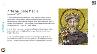Arte
Terapia
APOSTILA
23
A época medieval compreende um longo período, que vai desde o
século V até o XV, portanto, a arte foi sofrendo alterações ao longo
desses séculos. Após repetidas invasões pelos povos bárbaros, Roma é
tomada definitivamente e fica estabelecido que a partir do ano 476 tem
fim a Idade Antiga e inicia-se a Idade Média.
A partir desse momento o cristianismo foi ganhando aceitação até ser
incorporado como a religião oficial, no que ficou conhecido como
Império Bizantino.
A arte bizantina então passou a expressar a religiosidade cristã de
maneira muito diversa da arte cristã primitiva, exibindo esplendor e
riqueza e tendo como finalidade relacionar a figura do rei a de Deus.
Arte na Idade Média
(entre séc V e XV)
 