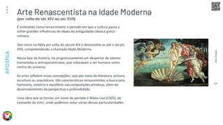 Arte
Terapia
APOSTILA
24
É entendido como renascimento o período em que a cultura passa a
sofrer grandes influências de ideais da antiguidade clássica greco-
romana.
Tem início na Itália por volta do século XIV e desenvolve-se até o século
XVII, compreendendo a chamada Idade Moderna.
Nessa fase da história, há progressivamente um despertar de valores
humanistas e antropocentristas, que colocavam o ser humano como
centro do universo.
As artes refletem essas concepções, seja por meio da literatura, pintura,
escultura ou arquitetura. São características renascentistas a busca pela
harmonia, simetria e equilíbrio nas composições artísticas, além do
desenvolvimento da perspectiva e profundidade.
Uma obra que se tornou um ícone do período é Mona Lisa (1503), de
Leonardo da Vinci, onde podemos notar várias dessas particularidades.
Arte Renascentista na Idade Moderna
(por volta do séc XIV ao séc XVII)
 