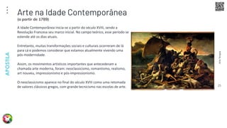 Arte
Terapia
APOSTILA
25
A Idade Contemporânea inicia-se a partir do século XVIII, sendo a
Revolução Francesa seu marco inicial. No campo teórico, esse período se
estende até os dias atuais.
Entretanto, muitas transformações sociais e culturais ocorreram de lá
para cá e podemos considerar que estamos atualmente vivendo uma
pós-modernidade.
Assim, os movimentos artísticos importantes que antecederam a
chamada arte moderna, foram: neoclassicismo, romantismo, realismo,
art nouveu, impressionismo e pós-impressionismo.
O neoclassicismo aparece no final do século XVIII como uma retomada
de valores clássicos gregos, com grande tecnicismo nas escolas de arte.
Arte na Idade Contemporânea
(a partir de 1789)
 