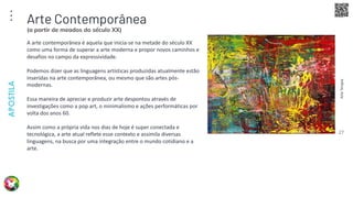 Arte
Terapia
APOSTILA
27
A arte contemporânea é aquela que inicia-se na metade do século XX
como uma forma de superar a arte moderna e propor novos caminhos e
desafios no campo da expressividade.
Podemos dizer que as linguagens artísticas produzidas atualmente estão
inseridas na arte contemporânea, ou mesmo que são artes pós-
modernas.
Essa maneira de apreciar e produzir arte despontou através de
investigações como a pop art, o minimalismo e ações performáticas por
volta dos anos 60.
Assim como a própria vida nos dias de hoje é super conectada e
tecnológica, a arte atual reflete esse contexto e assimila diversas
linguagens, na busca por uma integração entre o mundo cotidiano e a
arte.
Arte Contemporânea
(a partir de meados do século XX)
 