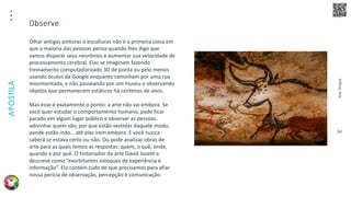 Arte
Terapia
APOSTILA
34
Olhar antigas pinturas e esculturas não é a primeira coisa em
que a maioria das pessoas pensa quando lhes digo que
vamos disparar seus neurônios e aumentar sua velocidade de
processamento cerebral. Elas se imaginam fazendo
treinamento computadorizado 3D de ponta ou pelo menos
usando óculos da Google enquanto caminham por uma rua
movimentada, e não passeando por um museu e observando
objetos que permanecem estáticos há centenas de anos.
Mas esse é exatamente o ponto: a arte não vai embora. Se
você quer estudar o comportamento humano, pode ficar
parado em algum lugar público e observar as pessoas:
adivinhar quem são, por que estão vestidas daquele modo,
aonde estão indo… até elas irem embora. E você nunca
saberá se estava certo ou não. Ou pode analisar obras de
arte para as quais temos as respostas: quem, o quê, onde,
quando e por quê. O historiador da arte David Joselit a
descreve como “exorbitantes estoques de experiência e
informação”. Ela contém tudo de que precisamos para afiar
nossa perícia de observação, percepção e comunicação.
Observe
 