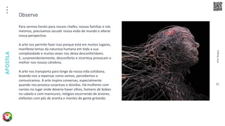 Arte
Terapia
APOSTILA
35
Para sermos heróis para nossos chefes, nossas famílias e nós
mesmos, precisamos sacudir nossa visão de mundo e alterar
nossa perspectiva.
A arte nos permite fazer isso porque está em muitos lugares,
manifesta temas da natureza humana em toda a sua
complexidade e muitas vezes nos deixa desconfortáveis.
E, surpreendentemente, desconforto e incerteza provocam o
melhor nos nossos cérebros.
A arte nos transporta para longe da nossa vida cotidiana,
levando-nos a repensar como vemos, percebemos e
comunicamos. A arte inspira conversas, especialmente
quando nos provoca surpresas e dúvidas. Há mulheres com
narizes no lugar onde deveria haver olhos, homens de bobes
no cabelo e com manicures, relógios escorrendo de árvores,
elefantes com pés de aranha e montes de gente gritando.
Observe
 