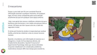 Arte
Terapia
APOSTILA
37
Graças a uma rede sem fio com constante fluxo de
informação acessível a qualquer momento, em qualquer
lugar, há mais coisas competindo pela nossa atenção
atualmente do que em qualquer outra época anterior.
Hoje, mais gente tem acesso a telefones celulares do que a
banheiros que funcionam, e em média uma pessoa checa o
celular 110 vezes por dia e quase uma vez a cada seis
segundos à noite.
O córtex pré-frontal do cérebro é responsável por analisar
tarefas, priorizá-las e destinar a elas os nossos recursos
mentais.
Quando o inundamos com informação em excesso ou o
obrigamos a mudar de foco depressa demais, ele
simplesmente desacelera. Quanto? O Journal of
Experimental Psychology relata que alunos distraídos
enquanto trabalhavam em complicados problemas
matemáticos levavam 40% mais tempo para resolvê-los.
O mecanismo
 