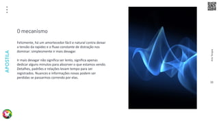 Arte
Terapia
APOSTILA
38
Felizmente, há um amortecedor fácil e natural contra deixar
a tensão da rapidez e o fluxo constante de distração nos
dominar: simplesmente ir mais devagar.
Ir mais devagar não significa ser lento, significa apenas
dedicar alguns minutos para absorver o que estamos vendo.
Detalhes, padrões e relações levam tempo para ser
registrados. Nuances e informações novas podem ser
perdidas se passarmos correndo por elas.
O mecanismo
 