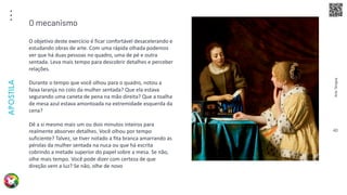 Arte
Terapia
APOSTILA
40
O objetivo deste exercício é ficar confortável desacelerando e
estudando obras de arte. Com uma rápida olhada podemos
ver que há duas pessoas no quadro, uma de pé e outra
sentada. Leva mais tempo para descobrir detalhes e perceber
relações.
Durante o tempo que você olhou para o quadro, notou a
faixa laranja no colo da mulher sentada? Que ela estava
segurando uma caneta de pena na mão direita? Que a toalha
de mesa azul estava amontoada na extremidade esquerda da
cena?
Dê a si mesmo mais um ou dois minutos inteiros para
realmente absorver detalhes. Você olhou por tempo
suficiente? Talvez, se tiver notado a fita branca amarrando as
pérolas da mulher sentada na nuca ou que há escrita
cobrindo a metade superior do papel sobre a mesa. Se não,
olhe mais tempo. Você pode dizer com certeza de que
direção vem a luz? Se não, olhe de novo
O mecanismo
 