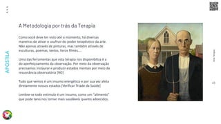 Arte
Terapia
APOSTILA
43
Como você deve ter visto até o momento, há diversas
maneiras de ativar e usufruir do poder terapêutico da arte.
Não apenas através de pinturas, mas também através de
esculturas, poemas, textos, livros filmes....
Uma das ferramentas que esta terapia nos disponibiliza é a
do aperfeiçoamento da observação. Por meio da observação
precisamos instaurar e produzir estados mentais por meio da
ressonância observatória [RO]
Tudo que vemos é um insumo energético e por sua vez afeta
diretamente nossos estados [Verificar Tríade da Saúde]
Lembre-se todo estimulo é um insumo, como um “alimento”
que pode tano nos tornar mais saudáveis quanto adoecidos.
A Metodologia por trás da Terapia
 