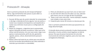 Arte
Terapia
APOSTILA
45
Este é o primeiro protocolo da arte terapia de Raphael
Barros. Siga estritamente estes passos se para obter os
resultados de cura e restauro.
1. Durante 30 Dias pare de assistir televisão! Se comprometa
a não ligar a televisão de forma alguma. Isso vai auxiliar a
resetar seus receptores de dopamina e principalmente a
resetar seus estímulos visuais para as configurações de
(fábrica).
2. Mude seu instagram, o algoritmo tem te apresentado
apenas indicações de baixa consciência. Indico que se for
utilizar esta ferramenta, crie uma nova conta e siga e cura
apenas e exclusivamente, perfis de arte, geometria
sagrada, poesia, cultura, desenvolvimento pessoal /
espiritual.
3. Mude o plano de fundo do seu celular para uma obra de
arte de sua escolha (de preferência por obras abstratas e
coloridas que estimulem a criatividade)
Protocolo 01 – Ativação
1. Pinte um cômodo de sua casa! Com uma cor bem viva!
2. Se você não tem obras de arte sobre sua casa, adicione
pelo menos uma em um lugar de fácil visualização
3. Passe a usar cores mais vivas , menos estampas, modelos
mais simples e mais cores vivas.
4. Empenhe pelo menos 30 minutos na natureza por dia.
Este é o primeiro protocolo de vários que passaremos ao
longo desta formação.
A intenção deste primeiro protocolo é mudar drasticamente
elementos e insumo artístico visual negativos na vida da
pessoa. Para que ela possa transacionar de uma vida
inconsciente de estímulos negativos, para uma nova vida
carregada de arteterapia.
 